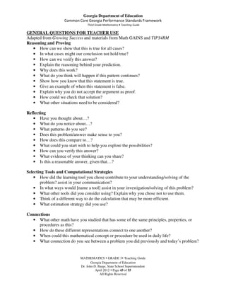 Georgia Department of Education
                    Common Core Georgia Performance Standards Framework
                                  Third Grade Mathematics • Teaching Guide

GENERAL QUESTIONS FOR TEACHER USE
Adapted from Growing Success and materials from Math GAINS and TIPS4RM
Reasoning and Proving
   • How can we show that this is true for all cases?
   • In what cases might our conclusion not hold true?
   • How can we verify this answer?
   • Explain the reasoning behind your prediction.
   • Why does this work?
   • What do you think will happen if this pattern continues?
   • Show how you know that this statement is true.
   • Give an example of when this statement is false.
   • Explain why you do not accept the argument as proof.
   • How could we check that solution?
   • What other situations need to be considered?

Reflecting
   • Have you thought about…?
   • What do you notice about…?
   • What patterns do you see?
   • Does this problem/answer make sense to you?
   • How does this compare to…?
   • What could you start with to help you explore the possibilities?
   • How can you verify this answer?
   • What evidence of your thinking can you share?
   • Is this a reasonable answer, given that…?

Selecting Tools and Computational Strategies
   • How did the learning tool you chose contribute to your understanding/solving of the
       problem? assist in your communication?
    • In what ways would [name a tool] assist in your investigation/solving of this problem?
    • What other tools did you consider using? Explain why you chose not to use them.
    • Think of a different way to do the calculation that may be more efficient.
    • What estimation strategy did you use?

Connections
  • What other math have you studied that has some of the same principles, properties, or
     procedures as this?
   • How do these different representations connect to one another?
   • When could this mathematical concept or procedure be used in daily life?
   • What connection do you see between a problem you did previously and today’s problem?


                             MATHEMATICS GRADE 3 Teaching Guide
                                    Georgia Department of Education
                             Dr. John D. Barge, State School Superintendent
                                       April 2012 Page 43 of 55
                                          All Rights Reserved
 