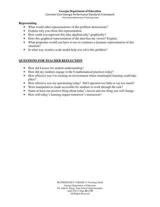 Georgia Department of Education
                    Common Core Georgia Performance Standards Framework
                                  Third Grade Mathematics • Teaching Guide

Representing
   • What would other representations of this problem demonstrate?
   • Explain why you chose this representation.
   • How could you represent this idea algebraically? graphically?
   • Does this graphical representation of the data bias the viewer? Explain.
   • What properties would you have to use to construct a dynamic representation of this
      situation?
   • In what way would a scale model help you solve this problem?


QUESTIONS FOR TEACHER REFLECTION

   •   How did I assess for student understanding?
   •   How did my students engage in the 8 mathematical practices today?
   •   How effective was I in creating an environment where meaningful learning could take
       place?
   •   How effective was my questioning today? Did I question too little or say too much?
   •   Were manipulatives made accessible for students to work through the task?
   •   Name at least one positive thing about today’s lesson and one thing you will change.
   •   How will today’s learning impact tomorrow’s instruction?




                             MATHEMATICS GRADE 3 Teaching Guide
                                    Georgia Department of Education
                             Dr. John D. Barge, State School Superintendent
                                       April 2012 Page 44 of 55
                                          All Rights Reserved
 