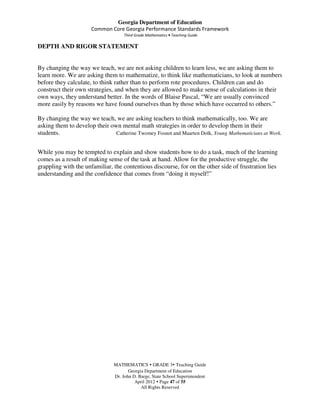 Georgia Department of Education
                      Common Core Georgia Performance Standards Framework
                                    Third Grade Mathematics • Teaching Guide

DEPTH AND RIGOR STATEMENT


By changing the way we teach, we are not asking children to learn less, we are asking them to
learn more. We are asking them to mathematize, to think like mathematicians, to look at numbers
before they calculate, to think rather than to perform rote procedures. Children can and do
construct their own strategies, and when they are allowed to make sense of calculations in their
own ways, they understand better. In the words of Blaise Pascal, “We are usually convinced
more easily by reasons we have found ourselves than by those which have occurred to others.”

By changing the way we teach, we are asking teachers to think mathematically, too. We are
asking them to develop their own mental math strategies in order to develop them in their
students.                      Catherine Twomey Fosnot and Maarten Dolk, Young Mathematicians at Work.


While you may be tempted to explain and show students how to do a task, much of the learning
comes as a result of making sense of the task at hand. Allow for the productive struggle, the
grappling with the unfamiliar, the contentious discourse, for on the other side of frustration lies
understanding and the confidence that comes from “doing it myself!”




                               MATHEMATICS GRADE 3 Teaching Guide
                                      Georgia Department of Education
                               Dr. John D. Barge, State School Superintendent
                                         April 2012 Page 47 of 55
                                            All Rights Reserved
 