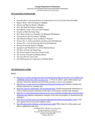 Georgia Department of Education
                      Common Core Georgia Performance Standards Framework
                                    Third Grade Mathematics • Teaching Guide

SUGGESTED LITERATURE

   •
   •     Amanda Bean's Amazing Dream (A mathematical story) by Cindy Neuschwander
   •     Bigger, Better, Best! by Stuart J. Murphy
   •     Divide and Ride by Stuart J. Murphy
   •     Give Me Half! By Stuart J. Murphy
   •     Grandfather Tang’s Story by Ann Tompert
   •     Grapes of Math by Greg Tang
   •     How Many Seeds in a Pumpkin? by Margaret McNamara
   •     Lemonade for Sale by Stuart J. Murphy
   •     One Hundred Hungry Ants, by Elinor J. Pinczes
   •     Picture Pie 2: A Drawing Book and Stencil by Ed Emberely
   •     Picture Pie: A Circle Drawing Book by Ed Emberely
   •     Racing Around by Stuart J. Murphy
   •     Spaghetti and Meatballs For All by Marilyn Burns
   •     The Best of Times by Greg Tang
   •     The Great Graph Contest by Loreen Leedy
   •     The Greedy Triangle by Marilyn Burns
   •     The Long Wait by Annie Cobb
   •     The Mathemagician's Apprentice by Brian Boyd




TECHNOLOGY LINKS

Unit 1

   •     http://www.shodor.org/interactivate/activities/EstimatorFour/?version=1.6.0_02&browse
         r=MSIE&vendor=Sun_Microsystems_Inc. A “Four in a Row” game where players get
         checkers when they quickly and efficiently estimate a sum to two numbers.
   •     http://www.oswego.org/ocsd-web/games/Estimate/estimate.html Students estimate the
         number indicated on a number line.
   •     http://olc.spsd.sk.ca/de/math1-3/p-mentalmath.html Teacher background information as
         well as student practice materials on the topic of elementary mental math strategies
   •     http://www.curriculumsupport.education.nsw.gov.au/primary/mathematics/numeracy/me
         ntal/index.htm Mental computation strategies with some fun graphics to demonstrate the
         strategies.
   •     http://www.oswego.org/ocsd-web/games/SpeedGrid/Addition/urikaadd2res.html A fun
         race against time using mental addition skills.
   •     http://letsplaymath.wordpress.com/tag/mental-math/ Offers ideas for other games and
         links to additional math sites.
                               MATHEMATICS GRADE 3 Teaching Guide
                                      Georgia Department of Education
                               Dr. John D. Barge, State School Superintendent
                                         April 2012 Page 49 of 55
                                            All Rights Reserved
 