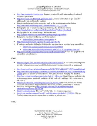 Georgia Department of Education
                       Common Core Georgia Performance Standards Framework
                                      Third Grade Mathematics • Teaching Guide

   •     http://www.aaamath.com/pro.html Students practice identification and application of
         arithmetic properties
   •     http://www.cdli.ca/CITE/math_problems.htm A source for teachers to get ideas for
         additional word problems for students
   •     Graphs can be created using templates such as the pictograph template below:
         http://www.beaconlearningcenter.com/documents/2351_5255.pdf
   •     Pictographs can be created using excel following the directions below:
         http://faculty.kutztown.edu/schaeffe/Excel/Vallone/Vallone_Excel.pdf
   •     Pictographs can be created using a website such as:
         http://gwydir.demon.co.uk/jo/numbers/pictogram/pictogram.htm
   •     Bar graphs can be created using a website such as:
              - http://nces.ed.gov/nceskids/createagraph/ or
   •     http://illuminations.nctm.org/ActivityDetail.aspx?ID=63
   •     If students are having difficulty thinking of a question, these websites have many ideas:
              - http://www.canteach.ca/elementary/numbers13.html
              - http://www.uen.org/lessonplan/upload/10867-2-14587-graphing_ideas.pdf
   •     http://www.shodor.org/interactivate/activities/BarGraphSorter/ Create bar graphs based
         on random sets of shapes.

Unit 2

   •     http://mason.gmu.edu/~mmankus/whole/base10/asmdb10.htm#div A site for teachers and parents
         provides information on using base 10 blocks to solve division problems with an area model.

   •     http://mcq.wrdsb.on.ca/Admin/Documents/WORC/PDFs/LESSON%20PrimaryMath.pdf
   •     http://www.lessonplanspage.com/MathLAMultiplicationDivisionUsingTheDoorbellRang
         23.htm provide teacher resources for the book The Doorbell Rang by Pat Hutchins.
   •     http://www.stuartjmurphy.com/activities/activity_ideas.php Stuart Murphy website with
         activity suggestions for Divide and Ride. (Click on level 3 and then click on the title of
         the book.)
   •     http://www.softschools.com/math/games/division_practice.jsp Division practice; the student
         or teacher can determine the parameters for the divisor, dividend, and number of problems
   •     Directions for origami frog http://www.ljhs.sandi.net/faculty/mteachworth/avid-
         information/origami-frog-lab-avid.pdf
   •     http://www.frogtown.org/ This is a YouTube video of a frog jumping contest
   •     http://www.youtube.com/watch?v=luG7_nzBHjI&feature=fvo&ad=21937675894 This is a
         YouTube video that provides instructions for making an origami frog.


Unit 3



                                 MATHEMATICS GRADE 3 Teaching Guide
                                        Georgia Department of Education
                                 Dr. John D. Barge, State School Superintendent
                                           April 2012 Page 50 of 55
                                              All Rights Reserved
 