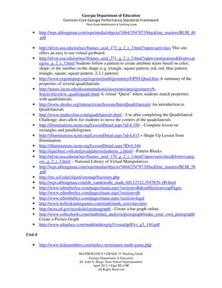 Georgia Department of Education
                      Common Core Georgia Performance Standards Framework
                                    Third Grade Mathematics • Teaching Guide

   •     http://wps.ablongman.com/wps/media/objects/3464/3547873/blackline_masters/BLM_40
         .pdf

   •     http://nlvm.usu.edu/en/nav/frames_asid_172_g_2_t_3.html?open=activities This site
         offers an easy to use virtual geoboard.
   •     http://nlvm.usu.edu/en/nav/frames_asid_271_g_2_t_3.html?open=instructions&from=cat
         egory_g_2_t_3.html Students follow a pattern to create attribute trains based on color,
         shape, or the number on the shape (e.g. triangle, square pattern; red, red, blue pattern;
         triangle, square, square pattern; 2,3,1 pattern).
   •     http://www.regentsprep.org/regents/math/geometry/GP9/LQuad.htm A summary of the
         properties of several quadrilaterals.
   •     http://teams.lacoe.edu/documentation/classrooms/amy/geometry/6-
         8/activities/new_quads/quads.html A virtual “Quest” where students match properties
         with quadrilaterals.
   •     http://www.shodor.org/interactivate/lessons/IntroQuadrilaterals/ An introduction to
         Quadrilaterals
   •     http://www.mathsisfun.com/quadrilaterals.html - Use after completing the Quadrilateral
         Challenge; does allow for students to move the corners of the quadrilaterals
   •     http://illuminations.nctm.org/LessonDetail.aspx?id=L350 – Complete lesson on
         rectangles and parallelograms
   •     http://illuminations.nctm.org/LessonDetail.aspx?id=L813 – Shape Up Lesson from
         Illumination
   •     http://illuminations.nctm.org/LessonDetail.aspx?ID=L346
   •     http://ejad.best.vwh.net/java/patterns/patterns_j.shtml - Pattern Blocks
   •     http://nlvm.usu.edu/en/nav/frames_asid_170_g_2_t_3.html?open=activities&from=categ
         ory_g_2_t_3.html – National Library of Virtual Manipulatives
   •     http://wps.ablongman.com/wps/media/objects/3464/3547873/blackline_masters/BLM_38
         .pdf
   •     http://etc.usf.edu/clipart/sitemap/fractions.php
   •     http://wps.ablongman.com/ab_vandewalle_math_6/0,12312,3547876-,00.html
   •     http://www.edemberley.com/pages/main.aspx?section=db&subSection=capPages,
         http://www.edemberley.com/pages/main.aspx?section=db
   •     http://www.edemberley.com/pages/main.aspx?section=legal
   •     http://www.kellyskindergarten.com/math/math_activities.htm
   •     http://nces.ed.gov/nceskids/createagraph/ - Create a bar graph online.
   •     http://www.softschools.com/math/data_analysis/pictograph/make_your_own_pictograph/
         Create a Picture Graph
   •     http://www.eduplace.com/math/mthexp/g3/visual/pdf/vs_g3_144.pdf

Unit 6

   •     http://www.kidsnumbers.com/turkey-terminator-math-game.php
                               MATHEMATICS GRADE 3 Teaching Guide
                                      Georgia Department of Education
                               Dr. John D. Barge, State School Superintendent
                                         April 2012 Page 52 of 55
                                            All Rights Reserved
 