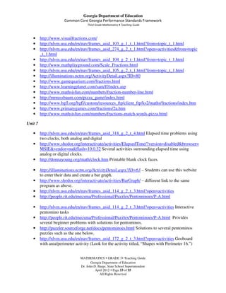 Georgia Department of Education
                       Common Core Georgia Performance Standards Framework
                                     Third Grade Mathematics • Teaching Guide



   •     http://www.visualfractions.com/
   •     http://nlvm.usu.edu/en/nav/frames_asid_103_g_1_t_1.html?from=topic_t_1.html
   •     http://nlvm.usu.edu/en/nav/frames_asid_274_g_2_t_1.html?open=activities&from=topic
         _t_1.html
   •     http://nlvm.usu.edu/en/nav/frames_asid_104_g_2_t_1.html?from=topic_t_1.html
   •     http://www.mathplayground.com/Scale_Fractions.html
   •     http://nlvm.usu.edu/en/nav/frames_asid_105_g_2_t_1.html?from=topic_t_1.html
   •     http://illuminations.nctm.org/ActivityDetail.aspx?ID=80
   •     http://www.gamequarium.com/fractions.html
   •     http://www.learningplanet.com/sam/ff/index.asp
   •     http://www.mathsisfun.com/numbers/fraction-number-line.html
   •     http://mrnussbaum.com/pizza_game/index.html
   •     http://www.bgfl.org/bgfl/custom/resources_ftp/client_ftp/ks2/maths/fractions/index.htm
   •     http://www.primarygames.com/fractions/2a.htm
   •     http://www.mathsisfun.com/numbers/fractions-match-words-pizza.html

Unit 7

   •     http://nlvm.usu.edu/en/nav/frames_asid_318_g_2_t_4.html Elapsed time problems using
         two clocks, both analog and digital
   •     http://www.shodor.org/interactivate/activities/ElapsedTime/?version=disabled&browser=
         MSIE&vendor=na&flash=10.0.32 Several activities surrounding elapsed time using
         analog or digital clocks.
   •     http://donnayoung.org/math/clock.htm Printable blank clock faces.

   •     http://illuminations.nctm.org/ActivityDetail.aspx?ID=63 – Students can use this website
         to enter their data and create a bar graph.
   •     http://www.shodor.org/interactivate/activities/BarGraph/ – different link to the same
         program as above.
   •     http://nlvm.usu.edu/en/nav/frames_asid_114_g_2_t_3.html?open=activities
   •     http://people.rit.edu/mecsma/Professional/Puzzles/Pentominoes/P-A.html

   •     http://nlvm.usu.edu/en/nav/frames_asid_114_g_2_t_3.html?open=activities Interactive
         pentomino tasks
   •     http://people.rit.edu/mecsma/Professional/Puzzles/Pentominoes/P-A.html Provides
         several beginner problems with solutions for pentominos.
   •     http://puzzler.sourceforge.net/docs/pentominoes.html Solutions to several pentominos
         puzzles such as the one below.
   •     http://nlvm.usu.edu/en/nav/frames_asid_172_g_2_t_3.html?open=activities Geoboard
         with area/perimeter activity (Look for the activity titled, “Shapes with Perimeter 16.”)


                                MATHEMATICS GRADE 3 Teaching Guide
                                       Georgia Department of Education
                                Dr. John D. Barge, State School Superintendent
                                          April 2012 Page 53 of 55
                                             All Rights Reserved
 