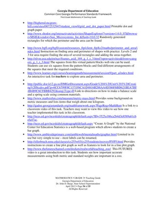 Georgia Department of Education
                  Common Core Georgia Performance Standards Framework
                                Third Grade Mathematics • Teaching Guide

•   http://highered.mcgraw-
    hill.com/sites/0072532947/student_view0/grid_and_dot_paper.html Printable dot and
    graph paper
•   http://www.shodor.org/interactivate/activities/ShapeExplorer/?version=1.6.0_07&browse
    r=MSIE&vendor=Sun_Microsystems_Inc.&flash=10.0.32 Randomly generated
    rectangles for which the perimeter and the area can be found

•   http://www.bgfl.org/bgfl/custom/resources_ftp/client_ftp/ks2/maths/perimeter_and_area/i
    ndex.html Instruction on finding area and perimeter of shapes with practice. Levels 2 and
    3 for area require finding the area of several rectangles and adding the areas together.
•   http://nlvm.usu.edu/en/nav/frames_asid_169_g_1_t_3.html?open=activities&from=categ
    ory_g_1_t_3.html The squares from this virtual pattern blocks web site can be used.
    Students can use six squares from the pattern blocks and find different arrangements of
    the squares that meet the required conditions.
•   http://www.learner.org/courses/learningmath/measurement/session9/part_a/index.html
    An interactive task for teachers to explore area and perimeter.
•
•   http://public.doe.k12.ga.us/DMGetDocument.aspx/Grade%204%20Unit%203%20Creati
    ng%20Scales.pdf?p=6CC6799F8C1371F6CA1D4816B288AA4D386F6BD621BEA7BF
    4B4B9C6CFBBB4292&amp;Type=D Link to directions on how to make a balance scale
    and a spring scale using common materials.
•   http://www.mathsisfun.com/measure/metric-mass.html Provides some background on
    metric measures and lists items that weigh about one kilogram.
•   http://gadoe.georgiastandards.org/mathframework.aspx?PageReq=MathHunt Is a link to a
    classroom video of this task. Teachers may want to view this video to see how one
    teacher implemented this task in his classroom.
•   http://nces.ed.gov/nceskids/createagraph/default.aspx?ID=3525a186ca2b4d3e8589a61cb
    efa47ac.
•   http://nces.ed.gov/nceskids/createagraph/default.aspx “Create A Graph” by the National
    Center for Education Statistics is a web-based program which allows students to create a
    bar graph.
•   http://www.amblesideprimary.com/ambleweb/mentalmaths/grapher.html Limited in its
    use but very simple to use – most labels can be renamed.
•   http://ellerbruch.nmu.edu/classes/cs255w03/cs255students/nsovey/P5/P5.html Provides
    instructions to create a line plot graph as well as features to look for in a line plot graph.
•   http://www.thefutureschannel.com/dockets/realworld/teaching_zoo/ This FUTURES
    video is a great introduction to this task. Students see how important accurate
    measurements using both metric and standard weights are important in a zoo.




                           MATHEMATICS GRADE 3 Teaching Guide
                                  Georgia Department of Education
                           Dr. John D. Barge, State School Superintendent
                                     April 2012 Page 54 of 55
                                        All Rights Reserved
 