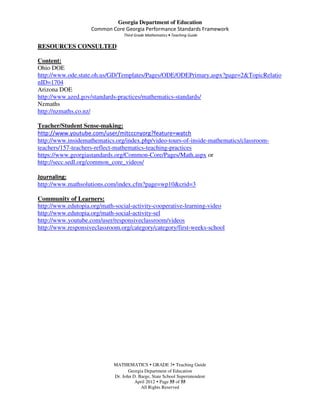 Georgia Department of Education
                    Common Core Georgia Performance Standards Framework
                                 Third Grade Mathematics • Teaching Guide

RESOURCES CONSULTED

Content:
Ohio DOE
http://www.ode.state.oh.us/GD/Templates/Pages/ODE/ODEPrimary.aspx?page=2&TopicRelatio
nID=1704
Arizona DOE
http://www.azed.gov/standards-practices/mathematics-standards/
Nzmaths
http://nzmaths.co.nz/

Teacher/Student Sense-making:
http://www.youtube.com/user/mitcccnyorg?feature=watch
http://www.insidemathematics.org/index.php/video-tours-of-inside-mathematics/classroom-
teachers/157-teachers-reflect-mathematics-teaching-practices
https://www.georgiastandards.org/Common-Core/Pages/Math.aspx or
http://secc.sedl.org/common_core_videos/

Journaling:
http://www.mathsolutions.com/index.cfm?page=wp10&crid=3

Community of Learners:
http://www.edutopia.org/math-social-activity-cooperative-learning-video
http://www.edutopia.org/math-social-activity-sel
http://www.youtube.com/user/responsiveclassroom/videos
http://www.responsiveclassroom.org/category/category/first-weeks-school




                            MATHEMATICS GRADE 3 Teaching Guide
                                   Georgia Department of Education
                            Dr. John D. Barge, State School Superintendent
                                      April 2012 Page 55 of 55
                                         All Rights Reserved
 