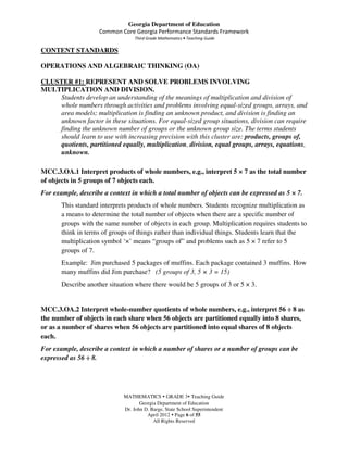 Georgia Department of Education
                    Common Core Georgia Performance Standards Framework
                                  Third Grade Mathematics • Teaching Guide

CONTENT STANDARDS

OPERATIONS AND ALGEBRAIC THINKING (OA)

CLUSTER #1: REPRESENT AND SOLVE PROBLEMS INVOLVING
MULTIPLICATION AND DIVISION.
    Students develop an understanding of the meanings of multiplication and division of
    whole numbers through activities and problems involving equal-sized groups, arrays, and
    area models; multiplication is finding an unknown product, and division is finding an
    unknown factor in these situations. For equal-sized group situations, division can require
    finding the unknown number of groups or the unknown group size. The terms students
    should learn to use with increasing precision with this cluster are: products, groups of,
    quotients, partitioned equally, multiplication, division, equal groups, arrays, equations,
    unknown.

MCC.3.OA.1 Interpret products of whole numbers, e.g., interpret 5 × 7 as the total number
of objects in 5 groups of 7 objects each.
For example, describe a context in which a total number of objects can be expressed as 5 × 7.
       This standard interprets products of whole numbers. Students recognize multiplication as
       a means to determine the total number of objects when there are a specific number of
       groups with the same number of objects in each group. Multiplication requires students to
       think in terms of groups of things rather than individual things. Students learn that the
       multiplication symbol ‘×’ means “groups of” and problems such as 5 × 7 refer to 5
       groups of 7.
       Example: Jim purchased 5 packages of muffins. Each package contained 3 muffins. How
       many muffins did Jim purchase? (5 groups of 3, 5 × 3 = 15)
       Describe another situation where there would be 5 groups of 3 or 5 × 3.


MCC.3.OA.2 Interpret whole-number quotients of whole numbers, e.g., interpret 56 ÷ 8 as
the number of objects in each share when 56 objects are partitioned equally into 8 shares,
or as a number of shares when 56 objects are partitioned into equal shares of 8 objects
each.
For example, describe a context in which a number of shares or a number of groups can be
expressed as 56 ÷ 8.




                             MATHEMATICS GRADE 3 Teaching Guide
                                    Georgia Department of Education
                             Dr. John D. Barge, State School Superintendent
                                       April 2012 Page 6 of 55
                                          All Rights Reserved
 