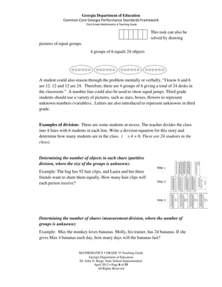 Georgia Department of Education
              Common Core Georgia Performance Standards Framework
                            Third Grade Mathematics • Teaching Guide

                                                                        This task can also be
                                                                        solved by drawing
pictures of equal groups.
                               4 groups of 6 equals 24 objects




A student could also reason through the problem mentally or verbally, “I know 6 and 6
are 12. 12 and 12 are 24. Therefore, there are 4 groups of 6 giving a total of 24 desks in
the classroom.” A number line could also be used to show equal jumps. Third grade
students should use a variety of pictures, such as stars, boxes, flowers to represent
unknown numbers (variables).. Letters are also introduced to represent unknowns in third
grade.


Examples of division: There are some students at recess. The teacher divides the class
into 4 lines with 6 students in each line. Write a division equation for this story and
determine how many students are in the class. ( ÷ 4 = 6. There are 24 students in the
class).


Determining the number of objects in each share (partitive
division, where the size of the groups is unknown):
Example: The bag has 92 hair clips, and Laura and her three
friends want to share them equally. How many hair clips will
each person receive?




Determining the number of shares (measurement division, where the number of
groups is unknown):
Example: Max the monkey loves bananas. Molly, his trainer, has 24 bananas. If she
gives Max 4 bananas each day, how many days will the bananas last?


                       MATHEMATICS GRADE 3 Teaching Guide
                              Georgia Department of Education
                       Dr. John D. Barge, State School Superintendent
                                 April 2012 Page 8 of 55
                                    All Rights Reserved
 