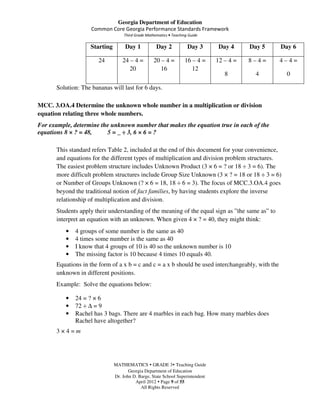 Georgia Department of Education
                    Common Core Georgia Performance Standards Framework
                                   Third Grade Mathematics • Teaching Guide

                   Starting        Day 1            Day 2            Day 3      Day 4     Day 5   Day 6

                       24         24 – 4 =         20 – 4 =         16 – 4 =   12 – 4 =   8–4=    4–4=
                                     20               16               12
                                                                                  8         4       0

      Solution: The bananas will last for 6 days.

MCC. 3.OA.4 Determine the unknown whole number in a multiplication or division
equation relating three whole numbers.
For example, determine the unknown number that makes the equation true in each of the
equations 8 × ? = 48,    5 = _ ÷ 3, 6 × 6 = ?

      This standard refers Table 2, included at the end of this document for your convenience,
      and equations for the different types of multiplication and division problem structures.
      The easiest problem structure includes Unknown Product (3 × 6 = ? or 18 ÷ 3 = 6). The
      more difficult problem structures include Group Size Unknown (3 × ? = 18 or 18 ÷ 3 = 6)
      or Number of Groups Unknown (? × 6 = 18, 18 ÷ 6 = 3). The focus of MCC.3.OA.4 goes
      beyond the traditional notion of fact families, by having students explore the inverse
      relationship of multiplication and division.
      Students apply their understanding of the meaning of the equal sign as ”the same as” to
      interpret an equation with an unknown. When given 4 × ? = 40, they might think:
          •   4 groups of some number is the same as 40
          •   4 times some number is the same as 40
          •   I know that 4 groups of 10 is 40 so the unknown number is 10
          •   The missing factor is 10 because 4 times 10 equals 40.
      Equations in the form of a x b = c and c = a x b should be used interchangeably, with the
      unknown in different positions.
      Example: Solve the equations below:

          •   24 = ? × 6
          •   72 ÷ ∆ = 9
          •   Rachel has 3 bags. There are 4 marbles in each bag. How many marbles does
              Rachel have altogether?
      3×4=m




                              MATHEMATICS GRADE 3 Teaching Guide
                                     Georgia Department of Education
                              Dr. John D. Barge, State School Superintendent
                                        April 2012 Page 9 of 55
                                           All Rights Reserved
 