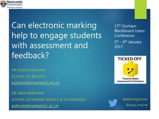Can electronic marking
help to engage students
with assessment and
feedback?
DR ALISON GRAHAM
SCHOOL OF BIOLOGY
ALISON.GRAHAM@NCL.AC.UK
DR SARA MARSHAM
SCHOOL OF MARINE SCIENCE & TECHNOLOGY
SARA.MARSHAM@NCL.AC.UK
17th Durham
Blackboard Users’
Conference
5th - 6th January
2017
@alisonigraham
@sara_marine
 