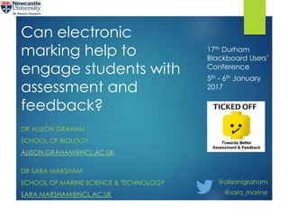Can electronic
marking help to
engage students with
assessment and
feedback?
DR ALISON GRAHAM
SCHOOL OF BIOLOGY
ALISON.GRAHAM@NCL.AC.UK
DR SARA MARSHAM
SCHOOL OF MARINE SCIENCE & TECHNOLOGY
SARA.MARSHAM@NCL.AC.UK
17th Durham
Blackboard Users’
Conference
5th - 6th January
2017
@alisonigraham
@sara_marine
 