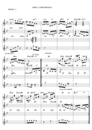 MERA COINCIDENCIA
        FOLHA 3




   • Gm/E _ _A»œ b9) #œ
                  œ œ 7( nœ » nœ D6/9
                  »»» »» » »                                                      Bb6/9               Eb« 6/F# F« b9)
                                                                                                 œ «
                                                                                                 »»» «          «
                                                                                                                «
     b b Œ » »» » »» »»»» »»»» œ œ œ    »»» » »               « « « « « « « « « bˆ « « œ nœ
                                                              « ˆ ˆ « « « « « l ˆ « ˆ ˆ »» »»» »» l #ˆ
                                                              « « « « __ « « « « « « œ » » » «
                                                                                                        ˆ       ˆ
                                                                                                                «
                                                                Cm      F7                 G7           m       7(


                                          » »» »»               « «« «« «ˆ « « ««»                      ˆ
                                                                                                        «
                                                                                                        «       « =
                                                                                                                ˆ
                                                                                                                «
============================ l
 l&                             l     »                     l ˆ « ˆ n« « ˆ « « « » » » _
                                                              «        ˆˆ
                                                                       ««                               «
                                                                                                        ˆ
                                                                                                        «       ˆ
                                                                                                                «
                                                                                                                _
                                                                                                                ˆ
                                                                                                                «
 l •                            l                           l                 l          » »  » l                       l
 l bb                           l « « « Œ l «« «« « « « « l « « « «                                    «
                                                                                                    l « ««
                                                                                                       « « « « =l
         Gm               Adim

============================ l       « nˆ         «           « ˆ ˆ_ _ __ « « « « _ _
                                                                « «« « « « « « « « « «
                                                                « «ˆ « « « ˆ l « ˆ « « n«              ˆ
                                                                                                       « ««« «
 l&                             l __ «
                                  « «
                                  « «
                                  __
                                  « «
                                  «
                                  _  ˆ                        « « ˆ «ˆ
                                                            l _ « « b_ n_ « ˆ ˆ « «
                                                              ˆ
                                                              «       « «ˆ                 ˆ           ˆ
                                                                                                       «
                                                                                        ˆ k l #_ _ _ _ _
                                                                                                       ˆ
                                                                                                       _ b ˆ _ _ b n_
                                                                                                       «          « «
                                                                                                       _E m6 ˆ _7( 9)_
                                                                                                       «
                                                                                                       ˆ       «ˆ ˆ
                                                                                                                  « «
 l                         Adim l «
                                  _ _ _ l Cm
                                  ˆ                                           l B  b6/9             l
                                                                                                       «          « «l
                                           œ œ
                                           »»» »»œ
     bb                                 nœ
                                l ‰ . n#œ »»œ
             Gm                                                           F7                 G 7                 F
l============================ l              »»»K »»œ
                                                 œ          l                 l                     l
   &                                            »» »»                                                                 =
 l                              l                           l                 l                     l                   l
 l • b                 »œ       l                 _ »
                                                   »œ
                                                    » » » l »                 l                     l                   l
     b » œ »œ »»»» Œ l Œ ≈ »»» nœ nœ l ˙
              »»» »»»
============================ l
 l&                                                   »» »»      »»           l                     l
         nœ »» »» »»
          »»                                                                                                          =

                                                                                                          «««
                                                              chaminé
            Bb m                   Ebm6/F# F7              Bb                Eb/G Ebm6/F#            « Bb_ Bb/Aœb
   cor de rosas
  •                                                                                                  ««ˆ  ««
                                                                                           # œ»»»œ « « ˆ œ _
                                                                                                     « ˆ « bœ »» œ
                                                                                                                   »»
                                         To Coda
                                                                               œ
                                                                               »œ
     b « « «« « «
    b « « ˆˆ    ««« «« «
       « bˆ « « ˆ _ _ _ l _                                         »»» œ »»
                                                                           »    »»» »œ               « « « »» » »»»»
                                                                                                            «
                                                                                                     «« » » =
l&     « « « « « ˆ b_ _ _
============================ l
       _   «            «« «
                   « ˆˆ «
                   « « « #_                     “{                l œ »»» »»» #œ »»» »»» l ˆ         «
l •
       «
       ˆ                ««l k «
                              ˆ
                              «b #              “ Bb              l        » »» »                  l Bb Bb/Ab l
           bm                                                                  Eb/G Ebm/F#
l bb «                    l Œ « «« «“ « ≈                         l                                l                    l
         B                   E m/F         F7

============================ l
l&                                            « “{ _
                                                   «           « « «
                                                             « _ _l _                                                 =
        _«
         «
        _b
         «
        _B m
        _«                l       _ _ « « ˆ b _ _ b_ _ b
                                  « ««
                                  _ _ _ bˆ «
                                  « «ˆ
                                  « «
                                  _
                                  «
                                  ˆ    ˆ           ˆ
                                                   «         «« « «
                                                             «« « «
                                                             ˆ« ˆ k
                                                               ˆ          ˆ
                                                                          «                        l
l       _«
         ˆ
         «                lEbm6/F# F7 “                           l                        Eb m l         Bb  Bb 7      l
     b
                                                         B                         E
l& b                      l
============================ l                  “{                l                                l                  =
l                         l                     “                 l                                l                    l
l • b                     l »œ.                 “ _  ˙
                                                     »»»          l »œ »œ
                                                                       »»» »» »œ »œ #œ l œ
                                                                                       »»»            »»»               l
l&  b ‰ »œ »œ #œ l »» #œ nœ
             »» »»  »»»
============================ l
                                   »»» »»»      “{                l » » »» »»                      l                  =
                                                                                   louca de saudade
           b         b       #       b    b b            b         b       #            b
   •               »»»œ           »»»
                               # œœ               »œ « « « « « « « « «
                                                  œ « « « «« ˆ « « «     «
     b b œ œ »»œ #œ »œ »» »œ »œ »»»» « bˆ « « ˆ ˆ « #ˆ «        ˆ «« «
                         6                                             6                         7           7 1. C    7

                                                                                      ˆ
         E /G           E m /F               B B /A

                                                              « « «« « « « «
                                                                 E /G      E m /F             B         G              F

          »»» »»»» » »» »»» » l » »»» » « « ˆ l « « « « « « l
                                                      «                             «ˆ
============================
 l&                     »               »             «
                                                      ˆ             ˆ       _ «
                                                                             «
                                                                             ˆ
                                                                             «                               l            =   {
                                                                                                                              ”
 l • Eb/G Ebm/F# l Bb                                    Bb 7     l Eb/G Ebm/F# l Bb                         l                ”
 l bb                                 l                           l                     l Œ £ « «£ « « £« l « « « « « « « ”
                                                                                               ≈ « « « « « « « « « « « «=
============================
 l&                                   l                           l                     l        « « _ _ _ l _ _ ˆ _ _ _ « « {”
                                                                                                 ˆ « « « « « ««ˆ « «ˆ«
                                                                                                    ˆ n ˆ _ _ _ _ « b_ n_ «
                                                                                                        « ˆ« «ˆ « « « ˆ
                                                                                                        « «ˆ «« ˆ ˆ
 l           b              bm        l B     b             b 7 l Eb                bm l Bb G7 « _ l n_ « C7 « «F7 ”
                                                                                                            « «
                                                                                                            « ˆ
     bb
         E                E                              B                        E
l============================
   &                                  l                           l                     l                    l            =   ”
                                                                                                                              {
 l                                    l                           l                     l                    l                ”
 l • b                                l œ œœ œ œ l
                                          »»» »»» »»» »»» »»»                           l »»œ b_ »œ »œ »œ l
                                                                                               œ
                                                                                               »                              ”
 l&  b                                l »                         l    œ
                                                                     »»»      œ
                                                                              »»»
                                                                                        l  » »»» »»» »» »    l                ”
============================                                                                             »                =   {
 