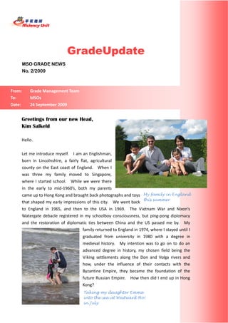  



                             
 
 


                                      GradeUpdate
           MSO GRADE NEWS
           No. 2/2009



    From:        Grade Management Team 
    To:          MSOs 
    Date:        24 September 2009 


           Greetings from our new Head,
           Kim Salkeld
                  
           Hello. 
                  
           Let me introduce myself.    I am an Englishman, 
           born  in  Lincolnshire,  a  fairly  flat,  agricultural 
           county  on  the  East  coast  of  England.    When  I 
           was  three  my  family  moved  to  Singapore, 
           where  I  started  school.    While  we  were  there 
           in  the  early  to  mid‐1960’s,  both  my  parents 
           came up to Hong Kong and brought back photographs and toys  My family in England
                                                                                   this summer
           that shaped my early impressions of this city.    We went back 
           to  England  in  1965,  and  then  to  the  USA  in  1969.    The  Vietnam  War  and  Nixon’s 
           Watergate  debacle  registered  in  my  schoolboy  consciousness,  but  ping‐pong  diplomacy 
           and  the  restoration  of  diplomatic  ties  between  China  and  the  US  passed  me  by.    My 
                                                family returned to England in 1974, where I stayed until I 
                                                graduated  from  university  in  1980  with  a  degree  in 
                                                medieval  history.    My  intention  was  to  go  on  to  do  an 
                                                advanced  degree  in  history,  my  chosen  field  being  the 
                                                Viking  settlements  along  the  Don  and  Volga  rivers  and 
                                                how,  under  the  influence  of  their  contacts  with  the 
                                                Byzantine  Empire,  they  became  the  foundation  of  the 
                                                future Russian Empire.    How then did I end up in Hong 
                                                Kong?       
                                                 Taking my daughter Emma
                                                 into the sea at Westward Ho!
                                                in July
 