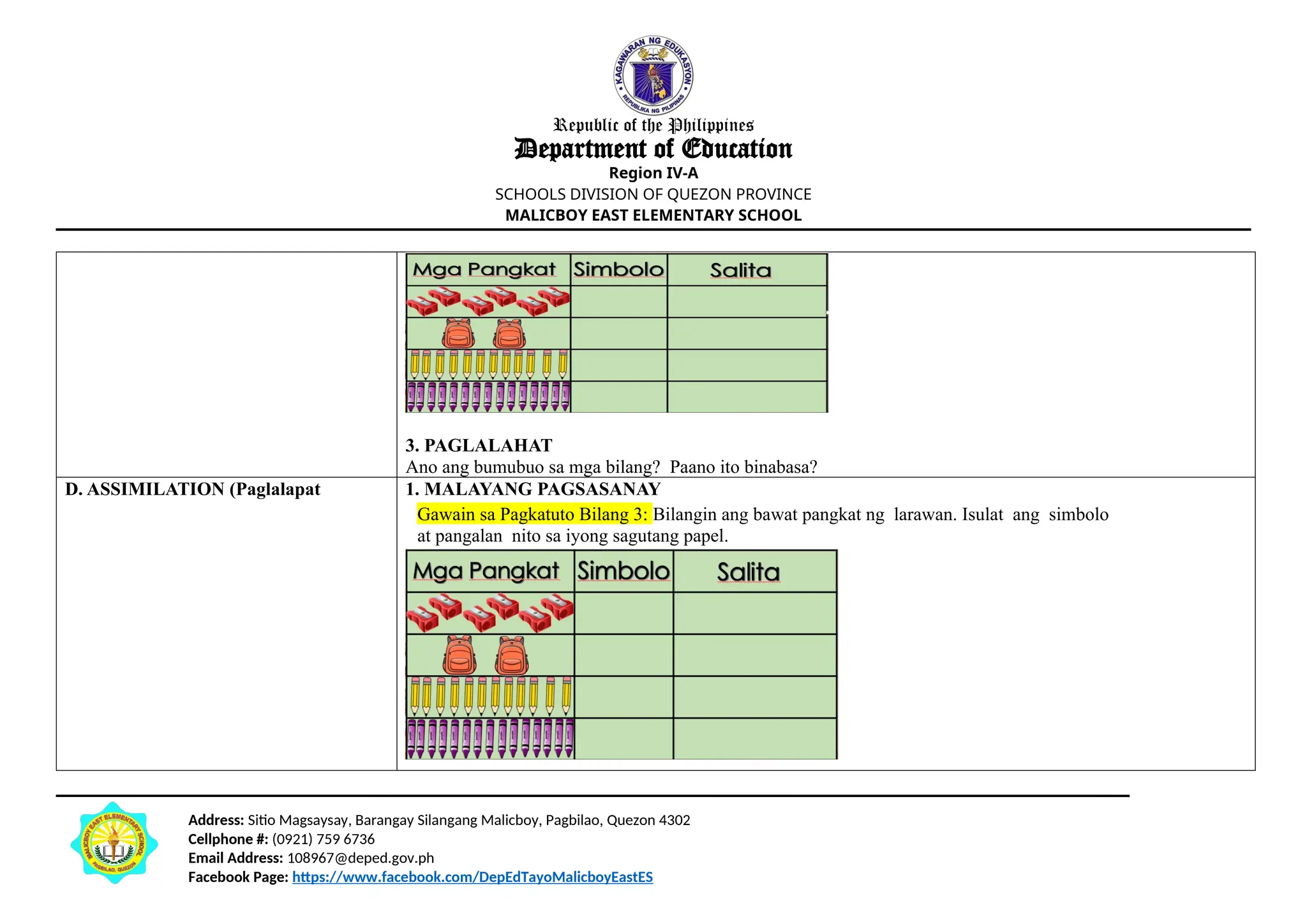 Address: Sitio Magsaysay, Barangay Silangang Malicboy, Pagbilao, Quezon 4302
Cellphone #: (0921) 759 6736
Email Address: 108967@deped.gov.ph
Facebook Page: https://www.facebook.com/DepEdTayoMalicboyEastES
Republic of the Philippines
Department of Education
Region IV-A
SCHOOLS DIVISION OF QUEZON PROVINCE
MALICBOY EAST ELEMENTARY SCHOOL
3. PAGLALAHAT
Ano ang bumubuo sa mga bilang? Paano ito binabasa?
D. ASSIMILATION (Paglalapat 1. MALAYANG PAGSASANAY
Gawain sa Pagkatuto Bilang 3: Bilangin ang bawat pangkat ng larawan. Isulat ang simbolo
at pangalan nito sa iyong sagutang papel.
 