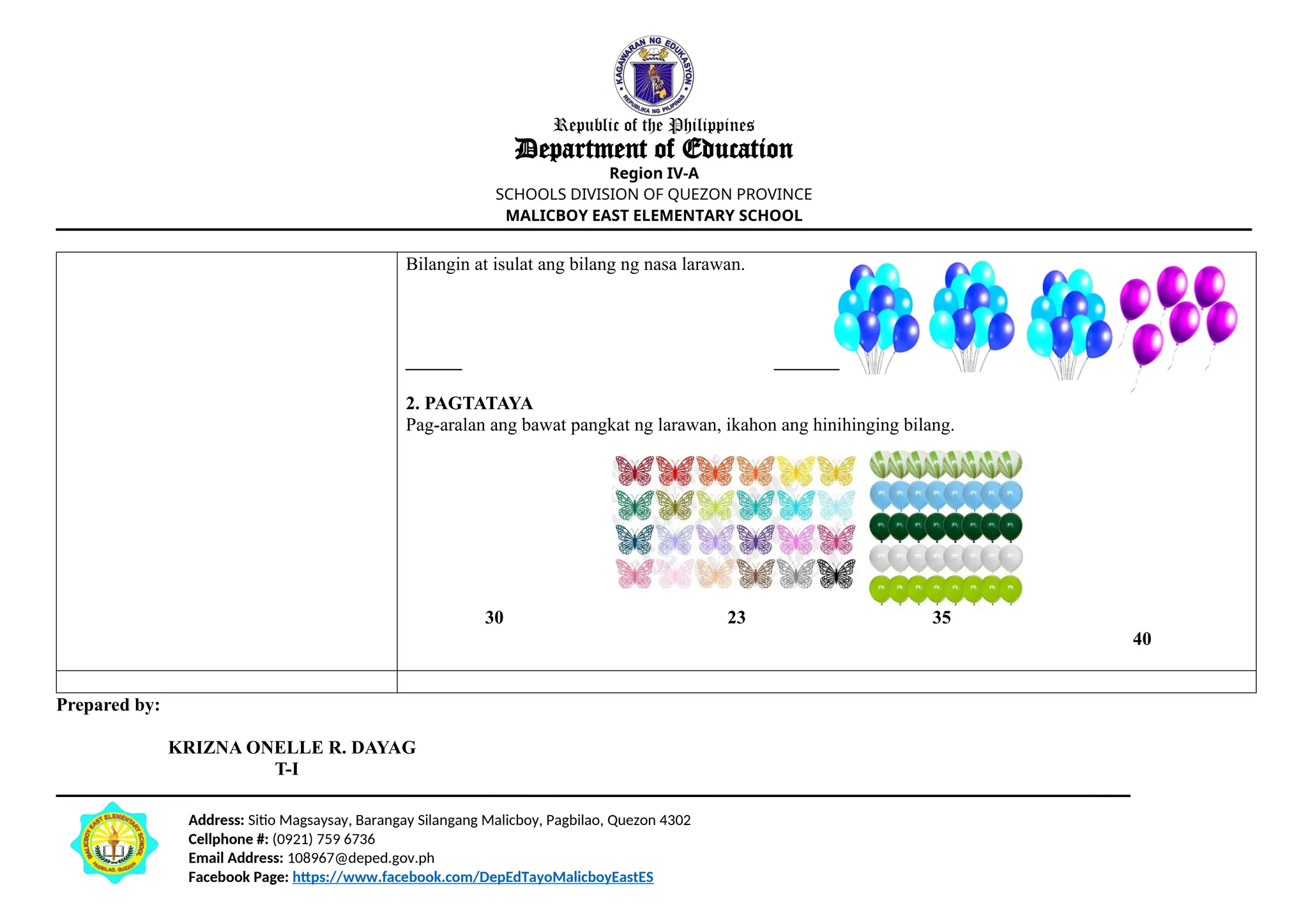 Address: Sitio Magsaysay, Barangay Silangang Malicboy, Pagbilao, Quezon 4302
Cellphone #: (0921) 759 6736
Email Address: 108967@deped.gov.ph
Facebook Page: https://www.facebook.com/DepEdTayoMalicboyEastES
Republic of the Philippines
Department of Education
Region IV-A
SCHOOLS DIVISION OF QUEZON PROVINCE
MALICBOY EAST ELEMENTARY SCHOOL
Bilangin at isulat ang bilang ng nasa larawan.
______ _______
2. PAGTATAYA
Pag-aralan ang bawat pangkat ng larawan, ikahon ang hinihinging bilang.
30 23 35
40
Prepared by:
KRIZNA ONELLE R. DAYAG
T-I
 