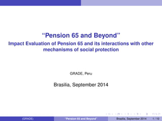 “Pension 65 and Beyond” 
Impact Evaluation of Pension 65 and its interactions with other 
mechanisms of social protection 
GRADE, Peru 
Brasilia, September 2014 
(GRADE) “Pension 65 and Beyond” Brasilia, September 2014 1 / 10 
 