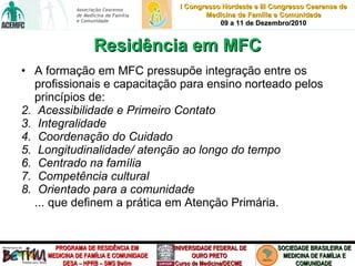 Residência em MFC A formação em MFC pressupõe integração entre os profissionais e capacitação para ensino norteado pelos princípios de:  Acessibilidade e Primeiro Contato Integralidade Coordenação do Cuidado Longitudinalidade/ atenção ao longo do tempo Centrado na família Competência cultural  Orientado para a comunidade ... que definem a prática em Atenção Primária. 