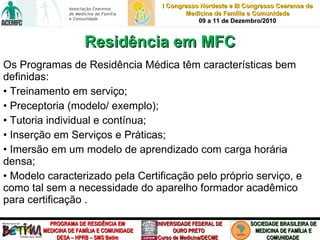 Os Programas de Residência Médica têm características bem definidas: •  Treinamento em serviço; •  Preceptoria (modelo/ exemplo); •  Tutoria individual e contínua; •  Inserção em Serviços e Práticas; •  Imersão em um modelo de aprendizado com carga horária densa; •  Modelo caracterizado pela Certificação pelo próprio serviço, e como tal sem a necessidade do aparelho formador acadêmico para certificação . Residência em MFC 