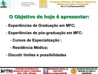 O Objetivo de hoje é apresentar: Experiências de Graduação em MFC; Experiências de pós-graduação em MFC: Cursos de Especialização ;  Residência Médica; Discutir limites e possibilidades 