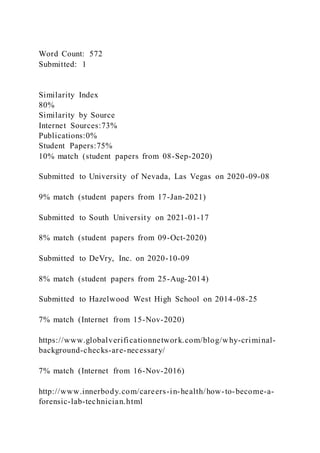 Word Count: 572
Submitted: 1
Similarity Index
80%
Similarity by Source
Internet Sources:73%
Publications:0%
Student Papers:75%
10% match (student papers from 08-Sep-2020)
Submitted to University of Nevada, Las Vegas on 2020-09-08
9% match (student papers from 17-Jan-2021)
Submitted to South University on 2021-01-17
8% match (student papers from 09-Oct-2020)
Submitted to DeVry, Inc. on 2020-10-09
8% match (student papers from 25-Aug-2014)
Submitted to Hazelwood West High School on 2014-08-25
7% match (Internet from 15-Nov-2020)
https://www.globalverificationnetwork.com/blog/why-criminal-
background-checks-are-necessary/
7% match (Internet from 16-Nov-2016)
http://www.innerbody.com/careers-in-health/how-to-become-a-
forensic-lab-technician.html
 