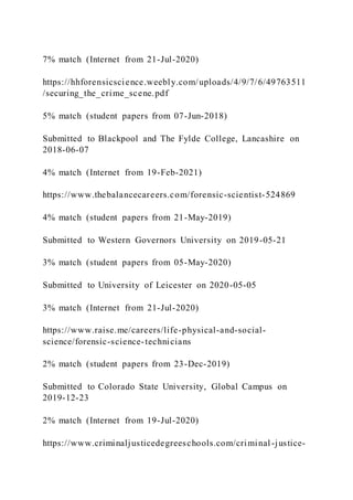 7% match (Internet from 21-Jul-2020)
https://hhforensicscience.weebly.com/uploads/4/9/7/6/49763511
/securing_the_crime_scene.pdf
5% match (student papers from 07-Jun-2018)
Submitted to Blackpool and The Fylde College, Lancashire on
2018-06-07
4% match (Internet from 19-Feb-2021)
https://www.thebalancecareers.com/forensic-scientist-524869
4% match (student papers from 21-May-2019)
Submitted to Western Governors University on 2019-05-21
3% match (student papers from 05-May-2020)
Submitted to University of Leicester on 2020-05-05
3% match (Internet from 21-Jul-2020)
https://www.raise.me/careers/life-physical-and-social-
science/forensic-science-technicians
2% match (student papers from 23-Dec-2019)
Submitted to Colorado State University, Global Campus on
2019-12-23
2% match (Internet from 19-Jul-2020)
https://www.criminaljusticedegreeschools.com/criminal-justice-
 