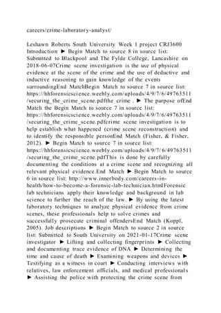 careers/crime-laboratory-analyst/
Leshawn Roberts South University Week 1 project CRJ3600
Introduction ► Begin Match to source 8 in source list:
Submitted to Blackpool and The Fylde College, Lancashire on
2018-06-07Crime scene investigation is the use of physical
evidence at the scene of the crime and the use of deductive and
inductive reasoning to gain knowledge of the events
surroundingEnd MatchBegin Match to source 7 in source list:
https://hhforensicscience.weebly.com/uploads/4/9/7/6/49763511
/securing_the_crime_scene.pdfthe crime . ► The purpose ofEnd
Match the Begin Match to source 7 in source list:
https://hhforensicscience.weebly.com/uploads/4/9/7/6/49763511
/securing_the_crime_scene.pdfcrime scene investigation is to
help establish what happened (crime scene reconstruction) and
to identify the responsible personEnd Match (Fisher, & Fisher,
2012). ► Begin Match to source 7 in source list:
https://hhforensicscience.weebly.com/uploads/4/9/7/ 6/49763511
/securing_the_crime_scene.pdfThis is done by carefully
documenting the conditions at a crime scene and recognizing all
relevant physical evidence.End Match ► Begin Match to source
6 in source list: http://www.innerbody.com/careers-in-
health/how-to-become-a-forensic-lab-technician.htmlForensic
lab technicians apply their knowledge and background in lab
science to further the reach of the law. ► By using the latest
laboratory techniques to analyze physical evidence from crime
scenes, these professionals help to solve crimes and
successfully prosecute criminal offendersEnd Match (Koppl,
2005). Job descriptions ► Begin Match to source 2 in source
list: Submitted to South University on 2021-01-17Crime scene
investigator ► Lifting and collecting fingerprints ► Collecting
and documenting trace evidence of DNA ► Determining the
time and cause of death ► Examining weapons and devices ►
Testifying as a witness in court ► Conducting interviews with
relatives, law enforcement officials, and medical professional s
► Assisting the police with protecting the crime scene from
 