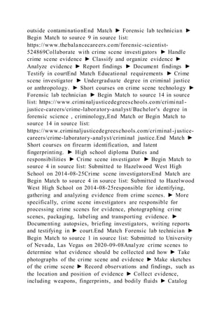 outside contaminationEnd Match ► Forensic lab technician ►
Begin Match to source 9 in source list:
https://www.thebalancecareers.com/forensic-scientist-
524869Collaborate with crime scene investigators ► Handle
crime scene evidence ► Classify and organize evidence ►
Analyze evidence ► Report findings ► Document findings ►
Testify in courtEnd Match Educational requirements ► Crime
scene investigator ► Undergraduate degree in criminal justice
or anthropology. ► Short courses on crime scene technology ►
Forensic lab technician ► Begin Match to source 14 in source
list: https://www.criminaljusticedegreeschools.com/criminal -
justice-careers/crime-laboratory-analyst/Bachelor's degree in
forensic science , criminology,End Match or Begin Match to
source 14 in source list:
https://www.criminaljusticedegreeschools.com/criminal-justice-
careers/crime-laboratory-analyst/criminal justice.End Match ►
Short courses on firearm identification, and latent
fingerprinting. ► High school diploma Duties and
responsibilities ► Crime scene investigator ► Begin Match to
source 4 in source list: Submitted to Hazelwood West High
School on 2014-08-25Crime scene investigatorsEnd Match are
Begin Match to source 4 in source list: Submitted to Hazelwood
West High School on 2014-08-25responsible for identifying,
gathering and analyzing evidence from crime scenes. ► More
specifically, crime scene investigators are responsible for
processing crime scenes for evidence, photographing crime
scenes, packaging, labeling and transporting evidence. ►
Documenting autopsies, briefing investigators, writing reports
and testifying in ► court.End Match Forensic lab technician ►
Begin Match to source 1 in source list: Submitted to University
of Nevada, Las Vegas on 2020-09-08Analyze crime scenes to
determine what evidence should be collected and how ► Take
photographs of the crime scene and evidence ► Make sketches
of the crime scene ► Record observations and findings, such as
the location and position of evidence ► Collect evidence,
including weapons, fingerprints, and bodily fluids ► Catalog
 