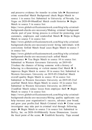 and preserve evidence for transfer to crime labs ► Reconstruct
crime scenesEnd Match Background check Begin Match to
source 1 in source list: Submitted to University of Nevada, Las
Vegas on 2020-09-08andEnd Match credit histories ► Begin
Match to source 5 in source list:
https://www.globalverificationnetwork.com/blog/why-criminal-
background-checks-are-necessary/Making criminal background
checks part of your hiring process is critical for protecting your
customers, employees and vendorsEnd Match ► Helps to Begin
Match to source 5 in source list:
https://www.globalverificationnetwork.com/blog/why-criminal-
background-checks-are-necessary/avoid hiring individuals with
convictions forEnd Match fraud cases Begin Match to source 5
in source list:
https://www.globalverificationnetwork.com/blog/why-criminal-
background-checks-are-necessary/such asEnd Match
malfeasance ► You Begin Match to source 10 in source list:
Submitted to Western Governors University on 2019-05-
21reduce the chances of hiring someone with a history of
behaving in a threatening or violent manner.End Match ► It
improves Begin Match to source 10 in source list: Submitted to
Western Governors University on 2019-05-21theEnd Match
overall quality Begin Match to source 10 in source list:
Submitted to Western Governors University on 2019-05-21of
yourEnd Match hires Begin Match to source 10 in source list:
Submitted to Western Governors University on 2019-05-
21andEnd Match reduce losses from employee theft ► Begin
Match to source 5 in source list:
https://www.globalverificationnetwork.com/blog/why-criminal-
background-checks-are-necessary/Hiring quality applicants can
help increase your organization’s success, advance your brand,
and grow your profits.End Match Criminal trials ► Crime scene
investigator may take part in criminal trial through following
steps: ► Begin Match to source 3 in source list: Submitted to
DeVry, Inc. on 2020-10-09Identify Scene Dimensions. Locate
the focal point of the scene. ► Establish Security. Tape around
 