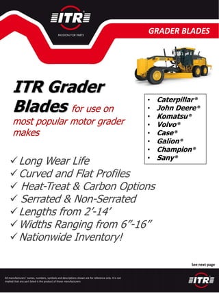All manufacturers’ names, numbers, symbols and descriptions shown are for reference only. It is not
implied that any part listed is the product of those manufacturers
GRADER BLADES
See next page
ITR Grader
Blades for use on
most popular motor grader
makes
• Caterpillar ®
• John Deere®
• Komatsu®
• Volvo®
• Case®
• Galion®
• Champion®
• Sany®
✓Long Wear Life
✓Curved and Flat Profiles
✓ Heat-Treat & Carbon Options
✓ Serrated & Non-Serrated
✓Lengths from 2’-14’
✓Widths Ranging from 6”-16”
✓Nationwide Inventory!
 