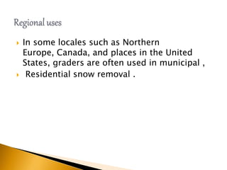  In some locales such as Northern
Europe, Canada, and places in the United
States, graders are often used in municipal ,
 Residential snow removal .
 