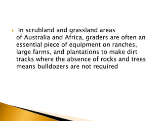  In scrubland and grassland areas
of Australia and Africa, graders are often an
essential piece of equipment on ranches,
large farms, and plantations to make dirt
tracks where the absence of rocks and trees
means bulldozers are not required
 
