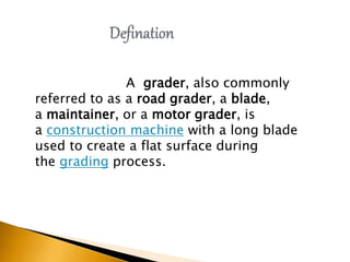A grader, also commonly
referred to as a road grader, a blade,
a maintainer, or a motor grader, is
a construction machine with a long blade
used to create a flat surface during
the grading process.
 