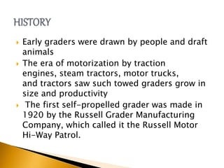  Early graders were drawn by people and draft
animals
 The era of motorization by traction
engines, steam tractors, motor trucks,
and tractors saw such towed graders grow in
size and productivity
 The first self-propelled grader was made in
1920 by the Russell Grader Manufacturing
Company, which called it the Russell Motor
Hi-Way Patrol.
 