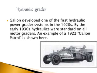  Galion developed one of the first hydraulic
power grader systems in the 1920s. By the
early 1930s hydraulics were standard on all
motor graders. An example of a 1922 "Galion
Patrol" is shown here.
 
