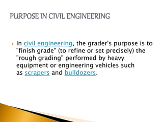  In civil engineering, the grader's purpose is to
"finish grade" (to refine or set precisely) the
"rough grading" performed by heavy
equipment or engineering vehicles such
as scrapers and bulldozers.
 