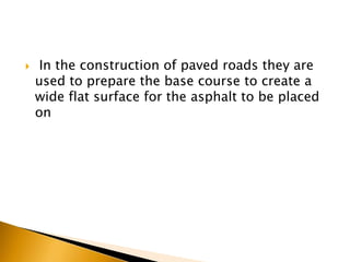  In the construction of paved roads they are
used to prepare the base course to create a
wide flat surface for the asphalt to be placed
on
 