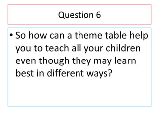 Question 6
• So how can a theme table help
you to teach all your children
even though they may learn
best in different way...