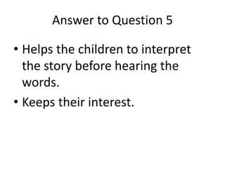 Answer to Question 5
• Helps the children to interpret
the story before hearing the
words.
• Keeps their interest.
 