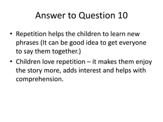 Answer to Question 10
• Repetition helps the children to learn new
phrases (It can be good idea to get everyone
to say the...