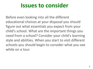 Issues to consider
Before even looking into all the different
educational choices at your disposal you should
figure out what essentials you expect from your
child's school. What are the important things you
need from a school? Consider your child's learning
style and abilities. When you start to visit different
schools you should begin to consider what you see
while on a tour.



                                                         2
 