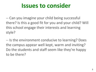 Issues to consider
-- Can you imagine your child being successful
there? Is this a good fit for you and your child? Will
this school engage their interests and learning
style?
-- Is the environment conducive to learning? Does
the campus appear well kept, warm and inviting?
Do the students and staff seem like they're happy
to be there?


                                                         3
 