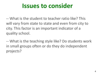 Issues to consider
-- What is the student to teacher ratio like? This
will vary from state to state and even from city to
city. This factor is an important indicator of a
quality school.
-- What is the teaching style like? Do students work
in small groups often or do they do independent
projects?



                                                       4
 