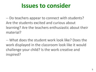 Issues to consider
-- Do teachers appear to connect with students?
Are the students excited and curious about
learning? Are the teachers enthusiastic about their
material?
-- What does the student work look like? Does the
work displayed in the classroom look like it would
challenge your child? Is the work creative and
inspired?


                                                      5
 