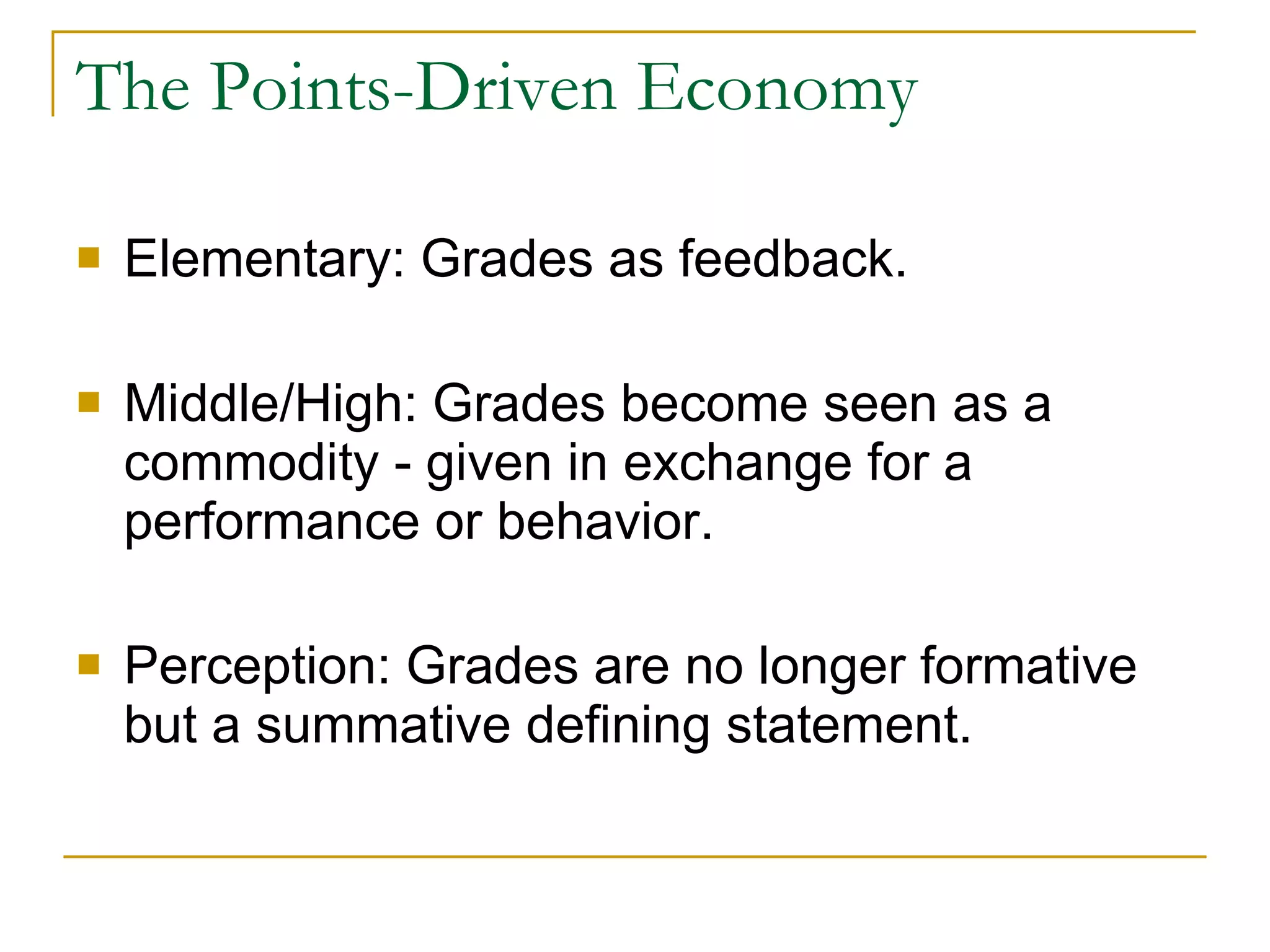 The Points-Driven Economy Elementary: Grades as feedback. Middle/High: Grades become seen as a commodity - given in exchange for a performance or behavior. Perception: Grades are no longer formative but a summative defining statement. 