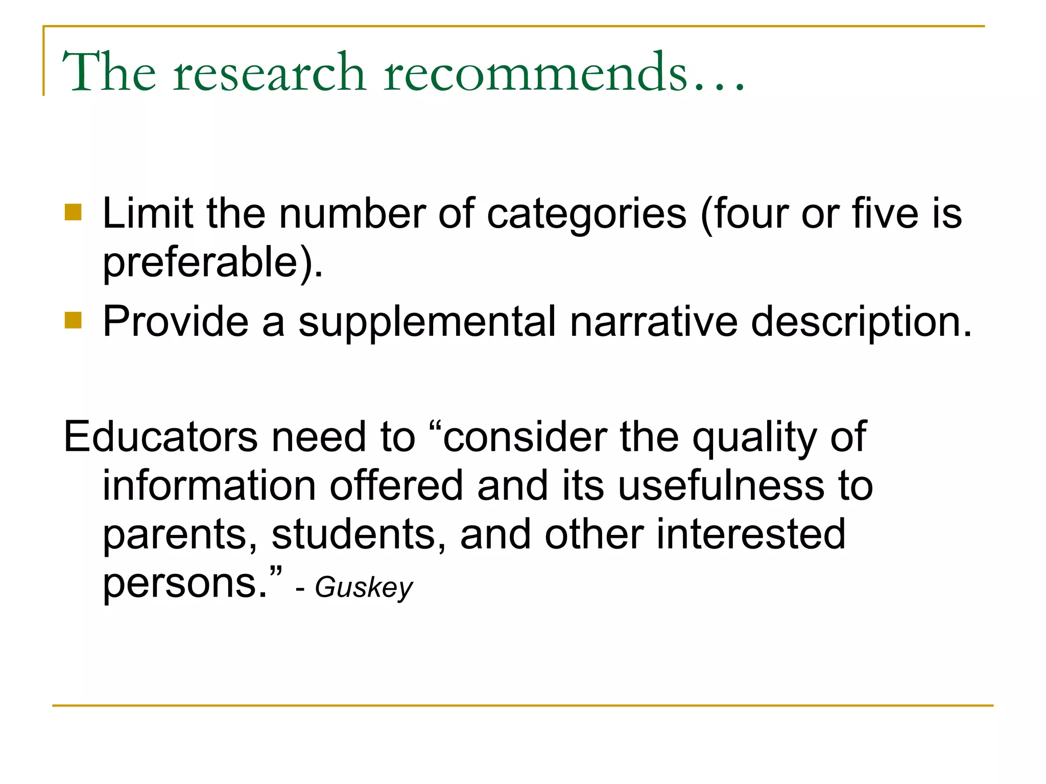 The research recommends… Limit the number of categories (four or five is preferable). Provide a supplemental narrative description. Educators need to “consider the quality of information offered and its usefulness to parents, students, and other interested persons.”  -  Guskey 
