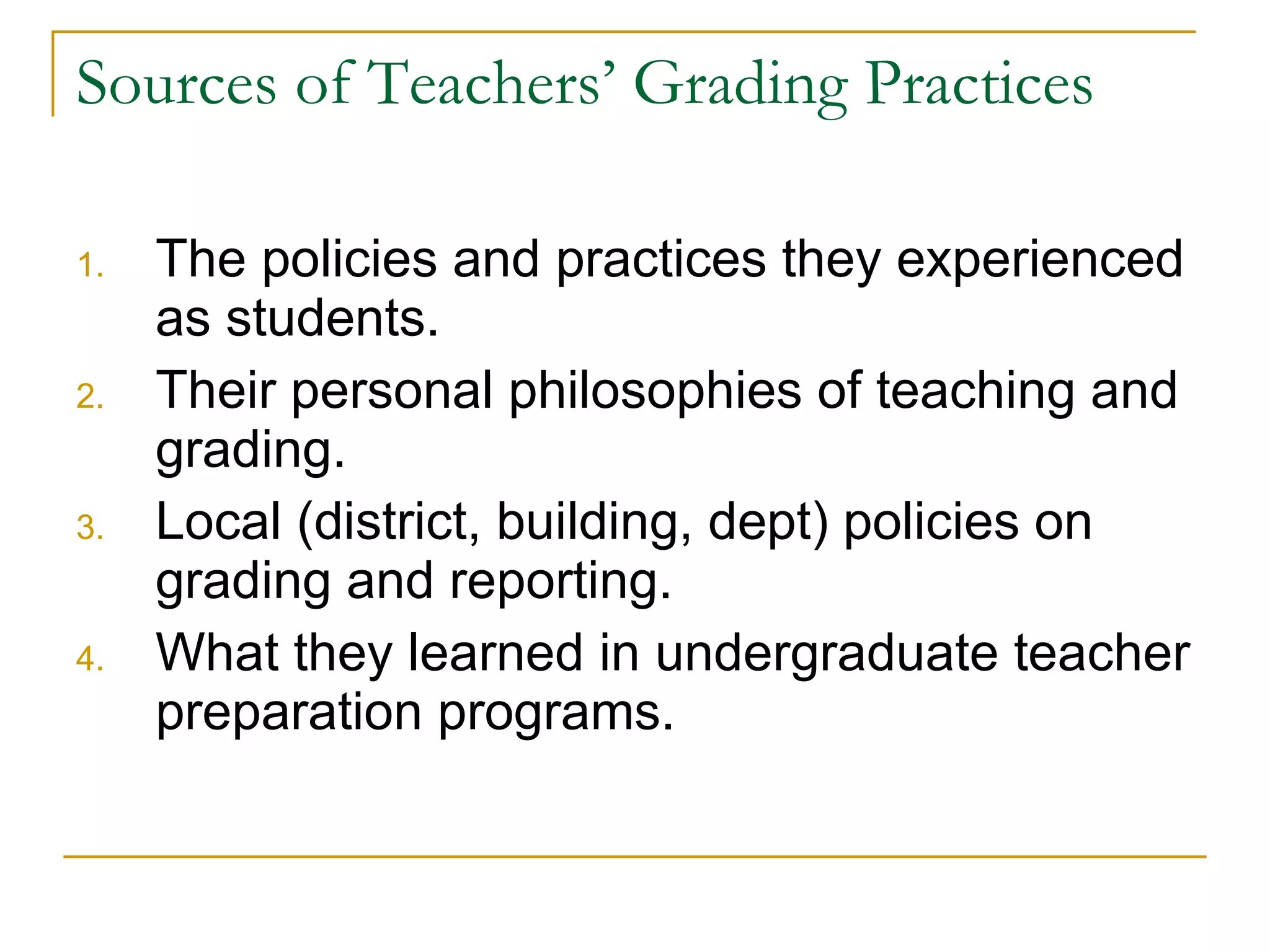 Sources of Teachers’ Grading Practices The policies and practices they experienced as students. Their personal philosophies of teaching and grading. Local (district, building, dept) policies on grading and reporting. What they learned in undergraduate teacher preparation programs. 