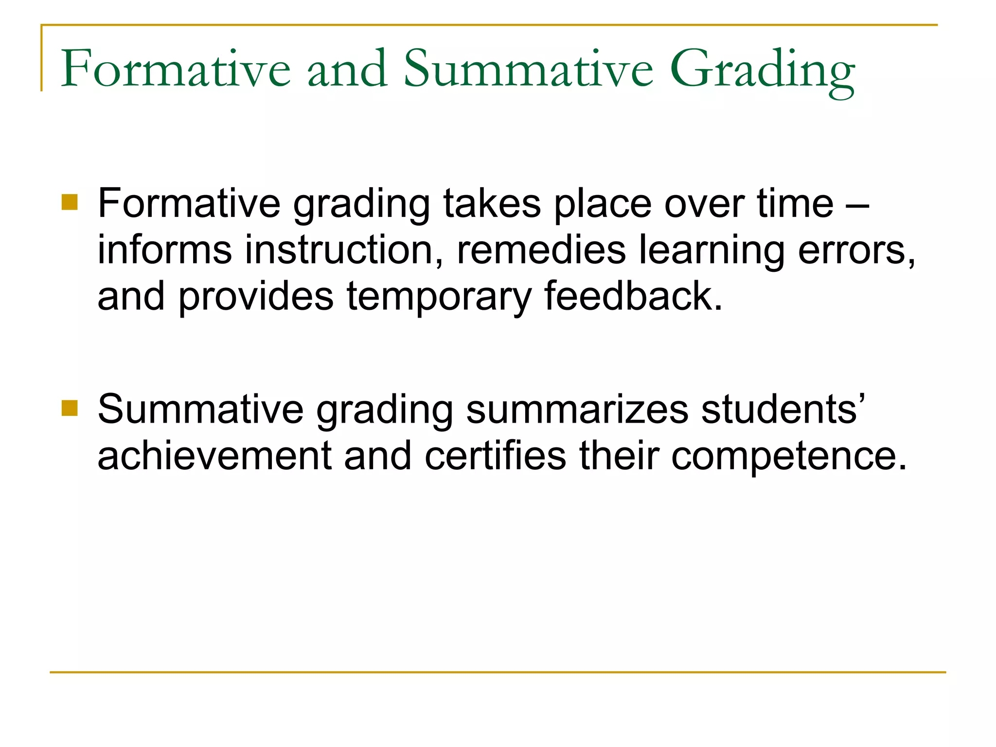 Formative and Summative Grading Formative grading takes place over time – informs instruction, remedies learning errors, and provides temporary feedback. Summative grading summarizes students’ achievement and certifies their competence. 