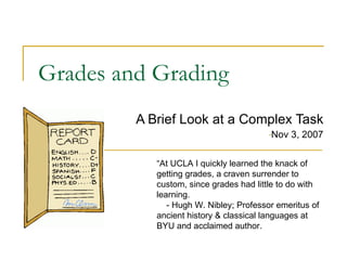 Grades and Grading ,[object Object],[object Object],“ At UCLA I quickly learned the knack of getting grades, a craven surrender to custom, since grades had little to do with learning. - Hugh W. Nibley; Professor emeritus of ancient history & classical languages at BYU and acclaimed author. 