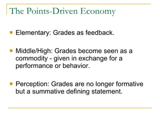 The Points-Driven Economy Elementary: Grades as feedback. Middle/High: Grades become seen as a commodity - given in exchange for a performance or behavior. Perception: Grades are no longer formative but a summative defining statement. 