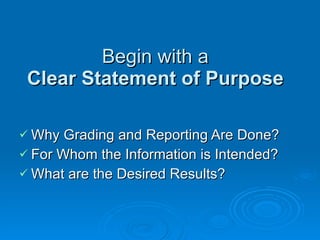 Begin with a  Clear Statement of Purpose Why Grading and Reporting Are Done? For Whom the Information is Intended? What are the Desired Results? 