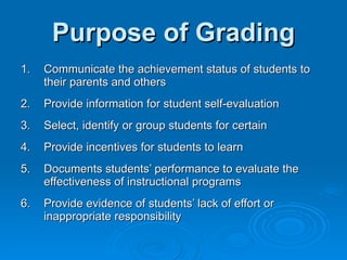 Purpose of Grading 1. Communicate the achievement status of students to their parents and others 2. Provide information for student self-evaluation 3. Select, identify or group students for certain 4. Provide incentives for students to learn 5. Documents students’ performance to evaluate the effectiveness of instructional programs 6. Provide evidence of students’ lack of effort or inappropriate responsibility 